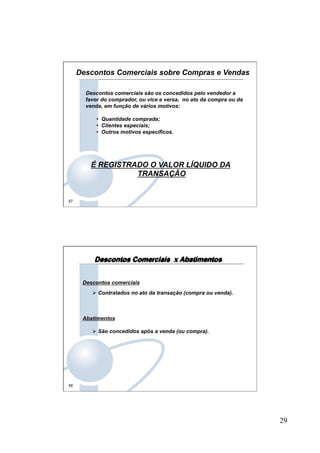 29
57
Descontos comerciais são os concedidos pelo vendedor a
favor do comprador, ou vice e versa, no ato da compra ou da
venda, em função de vários motivos:
•  Quantidade comprada;
•  Clientes especiais;
•  Outros motivos específicos.
É REGISTRADO O VALOR LÍQUIDO DA
TRANSAÇÃO
Descontos Comerciais sobre Compras e Vendas
58
Descontos comerciais
Ø Contratados no ato da transação (compra ou venda).
Abatimentos
Ø São concedidos após a venda (ou compra).
Descontos Comerciais x Abatimentos
 