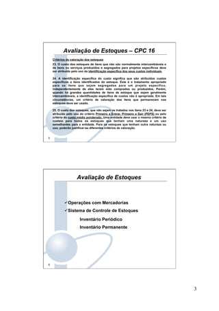 3
5
Critérios de valoração dos estoques
23. O custo dos estoques de itens que não são normalmente intercambiáveis e
de bens ou serviços produzidos e segregados para projetos específicos deve
ser atribuído pelo uso da identificação específica dos seus custos individuais.
24. A identificação específica do custo significa que são atribuídos custos
específicos a itens identificados do estoque. Este é o tratamento apropriado
para os itens que sejam segregados para um projeto específico,
independentemente de eles terem sido comprados ou produzidos. Porém,
quando há grandes quantidades de itens de estoque que sejam geralmente
intercambiáveis, a identificação específica de custos não é apropriada. Em tais
circunstâncias, um critério de valoração dos itens que permanecem nos
estoques deve ser usado.
25. O custo dos estoques, que não sejam os tratados nos itens 23 e 24, deve ser
atribuído pelo uso do critério Primeiro a Entrar, Primeiro a Sair (PEPS) ou pelo
critério do custo médio ponderado. Uma entidade deve usar o mesmo critério de
custeio para todos os estoques que tenham uma natureza e um uso
semelhantes para a entidade. Para os estoques que tenham outra natureza ou
uso, poderão justificar-se diferentes critérios de valoração.
Avaliação de Estoques – CPC 16
6
ü Operações com Mercadorias
ü Sistema de Controle de Estoques
Inventário Periódico
Inventário Permanente
Avaliação de Estoques
 