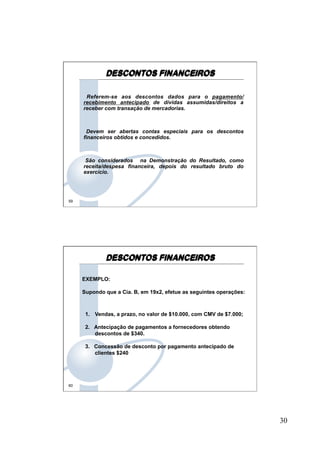 30
59
DESCONTOS FINANCEIROS
Referem-se aos descontos dados para o pagamento/
recebimento antecipado de dívidas assumidas/direitos a
receber com transação de mercadorias.
Devem ser abertas contas especiais para os descontos
financeiros obtidos e concedidos.
São considerados na Demonstração do Resultado, como
receita/despesa financeira, depois do resultado bruto do
exercício.
60
EXEMPLO:
Supondo que a Cia. B, em 19x2, efetue as seguintes operações:
1. Vendas, a prazo, no valor de $10.000, com CMV de $7.000;
2.  Antecipação de pagamentos a fornecedores obtendo
descontos de $340.
3.  Concessão de desconto por pagamento antecipado de
clientes $240
DESCONTOS FINANCEIROS
 