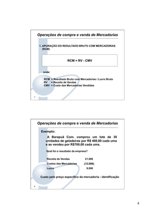 4
7
RCM = RV - CMV
1. APURAÇÃO DO RESULTADO BRUTO COM MERCADORIAS
(RCM)
onde:
RCM = Resultado Bruto com Mercadorias / Lucro Bruto
RV = Receita de Vendas
CMV = Custo das Mercadorias Vendidas
Operações de compra e venda de Mercadorias
8
Qual foi o resultado da empresa?
Exemplo:
A Barapuã Com. comprou um lote de 30
unidades de geladeiras por R$ 400,00 cada uma
e as vendeu por R$700,00 cada uma.
Receita de Vendas 21.000
Custos das Mercadorias (12.000)
Lucro 9.000
Custo pelo preço específico da mercadoria - identificação
Operações de compra e venda de Mercadorias
 