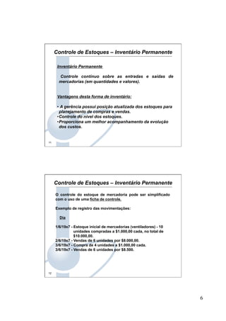 6
11
Inventário Permanente
Controle contínuo sobre as entradas e saídas de
mercadorias (em quantidades e valores).
Vantagens desta forma de inventário:
•  A gerência possui posição atualizada dos estoques para
planejamento de compras e vendas.
• Controle do nível dos estoques.
• Proporciona um melhor acompanhamento da evolução
dos custos.
Controle de Estoques – Inventário Permanente
12
O controle do estoque de mercadoria pode ser simplificado
com o uso de uma ficha de controle.
Exemplo de registro das movimentações:
Dia
1/6/19x7 - Estoque inicial de mercadorias (ventiladores) - 10
unidades compradas a $1.000,00 cada, no total de
$10.000,00.
2/6/19x7 - Vendas de 6 unidades por $8.000,00.
3/6/19x7 - Compra de 4 unidades a $1.000,00 cada.
3/6/19x7 - Vendas de 6 unidades por $8.500.
Controle de Estoques – Inventário Permanente
 