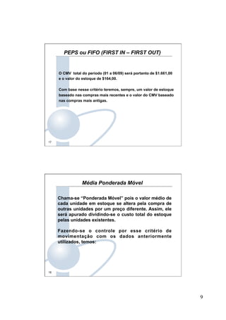 9
17
O CMV total do período (01 a 06/09) será portanto de $1.661,00
e o valor do estoque de $164,00.
Com base nesse critério teremos, sempre, um valor de estoque
baseado nas compras mais recentes e o valor do CMV baseado
nas compras mais antigas.
PEPS ou FIFO (FIRST IN – FIRST OUT)
18
Chama-se “Ponderada Móvel” pois o valor médio de
cada unidade em estoque se altera pela compra de
outras unidades por um preço diferente. Assim, ele
será apurado dividindo-se o custo total do estoque
pelas unidades existentes.
Fazendo-se o controle por esse critério de
movimentação com os dados anteriormente
utilizados, temos:
Média Ponderada Móvel
 