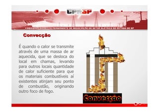 ConvecConvecççãoão
É quando o calor se transmite
através de uma massa de ar
aquecida, que se desloca do
local em chamas, levando
para outros locais quantidade
de calor suficiente para que
os materiais combustíveis aí
existentes atinjam seu ponto
de combustão, originando
outro foco de fogo.
 