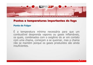 Pontos e temperaturas importantes do fogoPontos e temperaturas importantes do fogo
Ponto de Fulgor
É a temperatura mínima necessária para que um
combustível desprenda vapores ou gases inflamáveis,
os quais, combinados com o oxigênio do ar em contato
com uma chama, começam a se queimar, mas a chama
não se mantém porque os gases produzidos são ainda
insuficientes.
 
