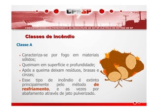 Classes de incêndioClasses de incêndio
Classe A
• Caracteriza-se por fogo em materiais
sólidos;
• Queimam em superfície e profundidade;
• Após a queima deixam resíduos, brasas e
cinzas;
• Esse tipo de incêndio é extinto
principalmente pelo método de
resfriamento, e as vezes por
abafamento através de jato pulverizado.
 