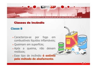 Classes de incêndioClasses de incêndio
Classe B
• Caracteriza-se por fogo em
combustíveis líquidos inflamáveis;
• Queimam em superfície;
• Após a queima, não deixam
resíduos;
• Esse tipo de incêndio é extinto
pelo método de abafamento.
 