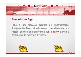 Conceito de fogoConceito de fogo
Fogo é um processo químico de transformação.
Podemos também defini-lo como o resultado de uma
reação química que desprende luz e calor devido à
combustão de materiais diversos.
 