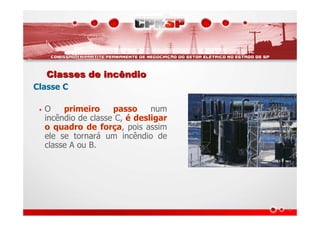 Classes de incêndioClasses de incêndio
Classe C
• O primeiro passo num
incêndio de classe C, é desligar
o quadro de força, pois assim
ele se tornará um incêndio de
classe A ou B.
 