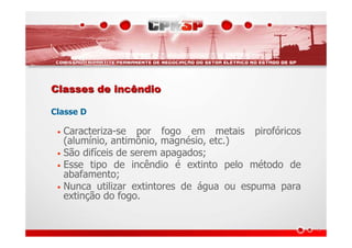 Classes de incêndioClasses de incêndio
Classe D
• Caracteriza-se por fogo em metais pirofóricos
(alumínio, antimônio, magnésio, etc.)
• São difíceis de serem apagados;
• Esse tipo de incêndio é extinto pelo método de
abafamento;
• Nunca utilizar extintores de água ou espuma para
extinção do fogo.
 
