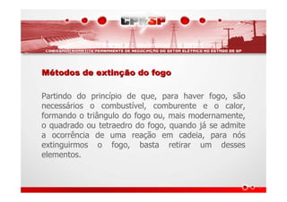 MMéétodos de extintodos de extinçção do fogoão do fogo
Partindo do princípio de que, para haver fogo, são
necessários o combustível, comburente e o calor,
formando o triângulo do fogo ou, mais modernamente,
o quadrado ou tetraedro do fogo, quando já se admite
a ocorrência de uma reação em cadeia, para nós
extinguirmos o fogo, basta retirar um desses
elementos.
 