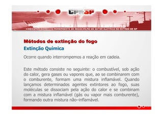 MMéétodos de extintodos de extinçção do fogoão do fogo
Extinção Química
Ocorre quando interrompemos a reação em cadeia.
Este método consiste no seguinte: o combustível, sob ação
do calor, gera gases ou vapores que, ao se combinarem com
o comburente, formam uma mistura inflamável. Quando
lançamos determinados agentes extintores ao fogo, suas
moléculas se dissociam pela ação do calor e se combinam
com a mistura inflamável (gás ou vapor mais comburente),
formando outra mistura não–inflamável.
 
