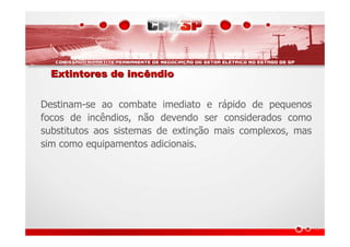 Extintores de incêndioExtintores de incêndio
Destinam-se ao combate imediato e rápido de pequenos
focos de incêndios, não devendo ser considerados como
substitutos aos sistemas de extinção mais complexos, mas
sim como equipamentos adicionais.
 