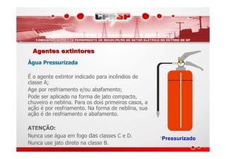 Agentes extintoresAgentes extintores
Água Pressurizada
É o agente extintor indicado para incêndios de
classe A;
Age por resfriamento e/ou abafamento;
Pode ser aplicado na forma de jato compacto,
chuveiro e neblina. Para os dois primeiros casos, a
ação é por resfriamento. Na forma de neblina, sua
ação é de resfriamento e abafamento.
ATENÇÃO:
Nunca use água em fogo das classes C e D.
Nunca use jato direto na classe B.
*Pressurizado
 