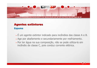 Agentes extintoresAgentes extintores
Espuma
• É um agente extintor indicado para incêndios das classe A e B.
• Age por abafamento e secundariamente por resfriamento.
• Por ter água na sua composição, não se pode utiliza-lo em
incêndio de classe C, pois conduz corrente elétrica.
 