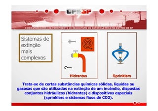 HidrantesHidrantes SprinklersSprinklers
Trata-se de certas substâncias químicas sólidas, líquidas ou
gasosas que são utilizadas na extinção de um incêndio, dispostas
conjuntos hidráulicos (hidrantes) e dispositivos especiais
(sprinklers e sistemas fixos de CO2).
Sistemas de
extinção
mais
complexos
 