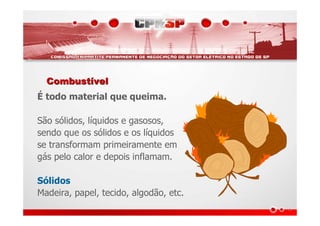 CombustCombustíívelvel
É todo material que queima.
São sólidos, líquidos e gasosos,
sendo que os sólidos e os líquidos
se transformam primeiramente em
gás pelo calor e depois inflamam.
Sólidos
Madeira, papel, tecido, algodão, etc.
 