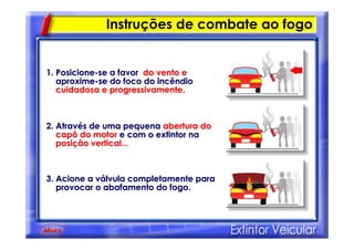 Instruções de combate ao fogo
1. Posicione1. Posicione--se a favorse a favor do vento edo vento e
aproximeaproxime--se do foco do incêndiose do foco do incêndio
cuidadosa e progressivamente.cuidadosa e progressivamente.
2. Atrav2. Atravéés de uma pequenas de uma pequena abertura doabertura do
capô do motorcapô do motor e com o extintor nae com o extintor na
posiposiçção vertical...ão vertical...
3. Acione a v3. Acione a váálvula completamente paralvula completamente para
provocar o abafamento do fogo.provocar o abafamento do fogo.
 