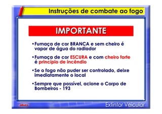 ••FumaFumaçça de cor BRANCA e sem cheiroa de cor BRANCA e sem cheiro éé
vapor devapor de áágua do radiadorgua do radiador
••FumaFumaçça de cora de cor ESCURAESCURA e come com cheiro fortecheiro forte
éé princprincíípio de incêndiopio de incêndio
••Se o fogo não puder ser controlado, deixeSe o fogo não puder ser controlado, deixe
imediatamente o localimediatamente o local
••Sempre que possSempre que possíível, acione o Corpo devel, acione o Corpo de
BombeirosBombeiros -- 193193
IMPORTANTEIMPORTANTE
Instruções de combate ao fogo
 