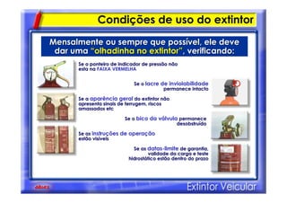 Condições de uso do extintor
Mensalmente ou sempre que possMensalmente ou sempre que possíível, ele devevel, ele deve
dar umadar uma ““olhadinha no extintorolhadinha no extintor””, verificando:, verificando:
Se o ponteiro de indicador de pressão nãoSe o ponteiro de indicador de pressão não
esta naesta na FAIXA VERMELHAFAIXA VERMELHA
Se oSe o lacre de inviolabilidadelacre de inviolabilidade
permanece intactopermanece intacto
Se aSe a aparência geralaparência geral do extintor nãodo extintor não
apresenta sinais de ferrugem, riscosapresenta sinais de ferrugem, riscos
amassados etcamassados etc
Se oSe o bico da vbico da váálvulalvula permanecepermanece
desobstrudesobstruíídodo
Se asSe as instruinstruçções de operaões de operaççãoão
estão visestão visííveisveis
Se asSe as datasdatas--limitelimite de garantia,de garantia,
validade da carga e testevalidade da carga e teste
hidrosthidrostáático estão dentro do prazotico estão dentro do prazo
 