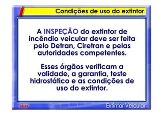 Condições de uso do extintor
AA INSPEINSPEÇÇÃOÃO do extintor dedo extintor de
incêndio veicular deve ser feitaincêndio veicular deve ser feita
pelo Detran,pelo Detran, CiretranCiretran e pelase pelas
autoridades competentes.autoridades competentes.
EssesEsses óórgãos verificam argãos verificam a
validade, a garantia, testevalidade, a garantia, teste
hidrosthidrostáático e as conditico e as condiçções deões de
uso do extintor.uso do extintor.
 