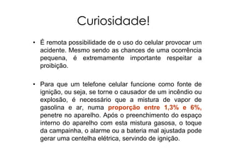 Curiosidade!
• É remota possibilidade de o uso do celular provocar um
acidente. Mesmo sendo as chances de uma ocorrência
pequena, é extremamente importante respeitar a
proibição.
• Para que um telefone celular funcione como fonte de
ignição, ou seja, se torne o causador de um incêndio ou
explosão, é necessário que a mistura de vapor de
gasolina e ar, numa proporção entre 1,3% e 6%,
penetre no aparelho. Após o preenchimento do espaço
interno do aparelho com esta mistura gasosa, o toque
da campainha, o alarme ou a bateria mal ajustada pode
gerar uma centelha elétrica, servindo de ignição.
 