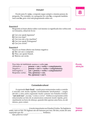 A U L A
8
Atenção!Atenção!Atenção!Atenção!Atenção!
Exceto para IIIII e youyouyouyouyou, a resposta segue sempre a mesma pessoa da
pergunta. Por exemplo: se a pergunta for com hehehehehe, a resposta também
será com hehehehehe, pois você está perguntando sobre ele.
Exercício 2Exercício 2Exercício 2Exercício 2Exercício 2
Responda as frases abaixo sobre você mesmo: (o significado dos verbos está
no Glossário, nfinal do livro)
a)a)a)a)a) Can you speak Japanese?
b)b)b)b)b) Can you type?
c)c)c)c)c) Can you use a fax machine?
d)d)d)d)d) Can you speak Portuguese?
e)e)e)e)e) Can you swim?
Exercício 3Exercício 3Exercício 3Exercício 3Exercício 3
Escreva as frases abaixo nas formas negativa:
a)a)a)a)a) She can use a computer.
b)b)b)b)b) They can speak French.
c)c)c)c)c) Marcos can swim.
Para falar de habilidade usamos o verbo cancancancancan.
Afirmativa: ........... pessoa + can + verbo + complemento.pessoa + can + verbo + complemento.pessoa + can + verbo + complemento.pessoa + can + verbo + complemento.pessoa + can + verbo + complemento.
Negativa:............... pessoa + can't + verbo + complemento.pessoa + can't + verbo + complemento.pessoa + can't + verbo + complemento.pessoa + can't + verbo + complemento.pessoa + can't + verbo + complemento.
Interrogativa: ....... can + pessoa + verbo + complemento?can + pessoa + verbo + complemento?can + pessoa + verbo + complemento?can + pessoa + verbo + complemento?can + pessoa + verbo + complemento?
Respostas curtas: . Yes, (pessoa) + can.Yes, (pessoa) + can.Yes, (pessoa) + can.Yes, (pessoa) + can.Yes, (pessoa) + can.
No, (pessoa) + can't.No, (pessoa) + can't.No, (pessoa) + can't.No, (pessoa) + can't.No, (pessoa) + can't.
Curiosidade culturalCuriosidade culturalCuriosidade culturalCuriosidade culturalCuriosidade cultural
A expressão fast-foodfast-foodfast-foodfast-foodfast-food - usada para restaurantes onde a comida
é servida com muita rapidez (normalmente lanchonetes) - surgiu
devido a uma outra expressão muito comum nos Estados Unidos:
“eat and runeat and runeat and runeat and runeat and run”, ou seja, “coma e corra”. Ambas as expressões estão
relacionadas ao fato de os americanos comerem muito rápido, prin-
cipalmente na hora do almoço, quando têm apenas uma hora, ou até
menos, para comer.
_ _ _ _ _ _ _ _ _ _ _ _ é muito importante nos Estados Unidos. Na Inglaterra
então, nem se fale. Os ingleses são até famosos por isso. De fato, existe até uma
expressão que diz _ _ _ _ _ _ _ _ _ _ _ _ britânica.
Que palavra é essa?
Exercícios
Vamos
pensar
Preste
atenção
 