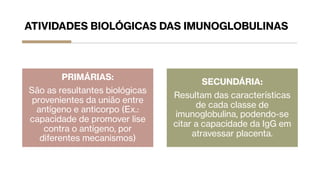 ATIVIDADES BIOLÓGICAS DAS IMUNOGLOBULINAS
PRIMÁRIAS:
São as resultantes biológicas
provenientes da união entre
antígeno e anticorpo (Ex.:
capacidade de promover lise
contra o antígeno, por
diferentes mecanismos)
SECUNDÁRIA:
Resultam das características
de cada classe de
imunoglobulina, podendo-se
citar a capacidade da IgG em
atravessar placenta.
 