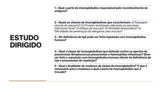 ESTUDO
DIRIGIDO
1 – Qual a parte da imunoglobulina responsável pelo reconhecimento do
antígeno?
2 – Quais as classes de imunoglobulinas que caracterizam: a) Passagem
através de placenta? b) Primeira sintetizada indicando um processo
infeccioso atual? c) Defesa de mucosa? d) Atividade bloqueadora? e)
Diﬁculdade da penetração de alérgenos pela mucosa?
3 – Na deﬁciência de IgA pode ser feita reposição com imunoglobulina
humana?
4 – Qual a classe de imunoglobulinas que defende contra os agentes de
pneumonias Streptococcus pneumoniae e Haemophilus inﬂuenzae? Deve
ser feita a reposição com imunoglobulina humana diante da deﬁciência de
tais e pneumonias de repetição?
5 – Qual a finalidade de mudança de classe da imunoglobulina? O que é
necessário para a mudança e qual a parte da imunoglobulina que é
trocada?
 