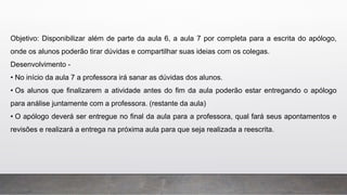 Objetivo: Disponibilizar além de parte da aula 6, a aula 7 por completa para a escrita do apólogo,
onde os alunos poderão tirar dúvidas e compartilhar suas ideias com os colegas.
Desenvolvimento -
• No início da aula 7 a professora irá sanar as dúvidas dos alunos.
• Os alunos que finalizarem a atividade antes do fim da aula poderão estar entregando o apólogo
para análise juntamente com a professora. (restante da aula)
• O apólogo deverá ser entregue no final da aula para a professora, qual fará seus apontamentos e
revisões e realizará a entrega na próxima aula para que seja realizada a reescrita.
 