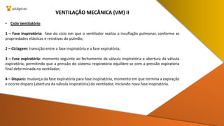 • Ciclo Ventilatório
1 – Fase inspiratória: fase do ciclo em que o ventilador realiza a insuflação pulmonar, conforme as
propriedades elásticas e resistivas do pulmão;
2 – Ciclagem: transição entre a fase inspiratória e a fase expiratória;
3 – Fase expiratória: momento seguinte ao fechamento da válvula inspiratória e abertura da válvula
expiratória, permitindo que a pressão do sistema respiratório equilibre-se com a pressão expiratória
final determinada no ventilador;
4 – Disparo: mudança da fase expiratória para fase inspiratória, momento em que termina a expiração
e ocorre disparo (abertura da válvula inspiratória) do ventilador, iniciando nova fase inspiratória.
VENTILAÇÃO MECÂNICA (VM) II
 