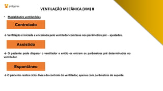 • Modalidades ventilatórias
→ Ventilação é iniciada e encerrada pelo ventilador com base nos parâmetros pré – ajustados.
→ O paciente pode disparar o ventilador e então os entram os parâmetros pré determinados no
ventilador.
→ O paciente realiza ciclos livres do controle do ventilador, apenas com parâmetros de suporte.
VENTILAÇÃO MECÂNICA (VM) II
Controlado
Assistido
Espontâneo
 
