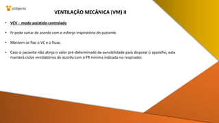• VCV - modo assistido-controlado
• Fr pode variar de acordo com o esforço inspiratório do paciente.
• Mantem-se fixo o VC e o fluxo.
• Caso o paciente não atinja o valor pré-determinado de sensibilidade para disparar o aparelho, este
manterá ciclos ventilatórios de acordo com a FR mínima indicada no respirador.
VENTILAÇÃO MECÂNICA (VM) II
 