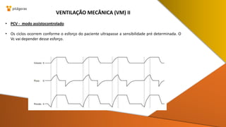 • PCV - modo assistocontrolado
• Os ciclos ocorrem conforme o esforço do paciente ultrapasse a sensibilidade pré determinada. O
Vc vai depender desse esforço.
VENTILAÇÃO MECÂNICA (VM) II
 