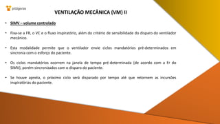 • SIMV – volume controlado
• Fixa-se a FR, o VC e o fluxo inspiratório, além do critério de sensibilidade do disparo do ventilador
mecânico.
• Esta modalidade permite que o ventilador envie ciclos mandatórios pré-determinados em
sincronia com o esforço do paciente.
• Os ciclos mandatórios ocorrem na janela de tempo pré-determinada (de acordo com a Fr do
SIMV), porém sincronizados com o disparo do paciente.
• Se houve apnéia, o próximo ciclo será disparado por tempo até que retornem as incursões
inspiratórias do paciente.
VENTILAÇÃO MECÂNICA (VM) II
 