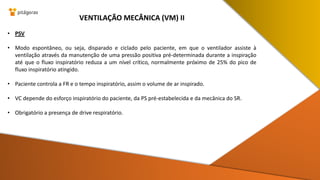 • PSV
• Modo espontâneo, ou seja, disparado e ciclado pelo paciente, em que o ventilador assiste à
ventilação através da manutenção de uma pressão positiva pré-determinada durante a inspiração
até que o fluxo inspiratório reduza a um nível crítico, normalmente próximo de 25% do pico de
fluxo inspiratório atingido.
• Paciente controla a FR e o tempo inspiratório, assim o volume de ar inspirado.
• VC depende do esforço inspiratório do paciente, da PS pré-estabelecida e da mecânica do SR.
• Obrigatório a presença de drive respiratório.
VENTILAÇÃO MECÂNICA (VM) II
 