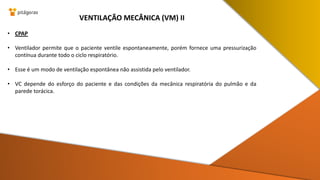 • CPAP
• Ventilador permite que o paciente ventile espontaneamente, porém fornece uma pressurização
contínua durante todo o ciclo respiratório.
• Esse é um modo de ventilação espontânea não assistida pelo ventilador.
• VC depende do esforço do paciente e das condições da mecânica respiratória do pulmão e da
parede torácica.
VENTILAÇÃO MECÂNICA (VM) II
 