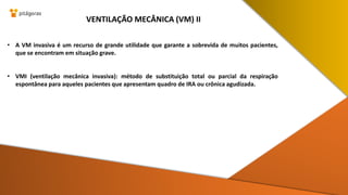 • A VM invasiva é um recurso de grande utilidade que garante a sobrevida de muitos pacientes,
que se encontram em situação grave.
• VMI (ventilação mecânica invasiva): método de substituição total ou parcial da respiração
espontânea para aqueles pacientes que apresentam quadro de IRA ou crônica agudizada.
VENTILAÇÃO MECÂNICA (VM) II
 