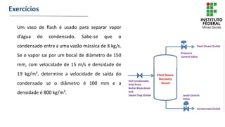 Exercícios
Um vaso de flash é usado para separar vapor
d’água do condensado. Sabe-se que o
condensado entra a uma vazão mássica de 8 kg/s.
Se o vapor sai por um bocal de diâmetro de 150
mm, com velocidade de 15 m/s e densidade de
19 kg/m³, determine a velocidade de saída do
condensado se o diâmetro é 100 mm e a
densidade é 800 kg/m³.
 