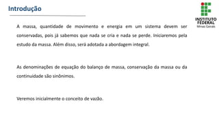 A massa, quantidade de movimento e energia em um sistema devem ser
conservadas, pois já sabemos que nada se cria e nada se perde. Iniciaremos pela
estudo da massa. Além disso, será adotada a abordagem integral.
As denominações de equação do balanço de massa, conservação da massa ou da
continuidade são sinônimos.
Veremos inicialmente o conceito de vazão.
Introdução
 