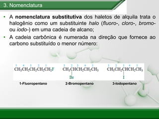 3. Nomenclatura
• A nomenclatura substitutiva dos haletos de alquila trata o
halogênio como um substituinte halo (fluoro-, cloro-, bromo-
ou iodo-) em uma cadeia de alcano;
• A cadeia carbônica é numerada na direção que fornece ao
carbono substituído o menor número:
1-Fluoropentano 2-Bromopentano 3-Iodopentano
 