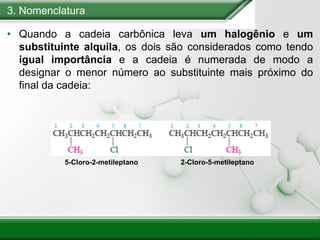 3. Nomenclatura
• Quando a cadeia carbônica leva um halogênio e um
substituinte alquila, os dois são considerados como tendo
igual importância e a cadeia é numerada de modo a
designar o menor número ao substituinte mais próximo do
final da cadeia:
2-Cloro-5-metileptano
5-Cloro-2-metileptano
 