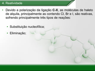 4. Reatividade
• Devido a polarização da ligação C-X, as moléculas de haleto
de alquila, principalmente as contendo Cl, Br e I, são reativas,
sofrendo principalmente três tipos de reações:
• Substituição nucleofílica;
• Eliminação;
 