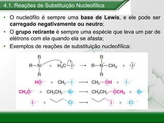 4.1. Reações de Substituição Nucleofílica
• O nucleófilo é sempre uma base de Lewis, e ele pode ser
carregado negativamente ou neutro;
• O grupo retirante é sempre uma espécie que leva um par de
elétrons com ela quando ela se afasta;
• Exemplos de reações de substituição nucleofílica:
 