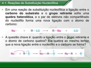 4.1. Reações de Substituição Nucleofílica
• Em uma reação de substituição nucleofílica a ligação entre o
carbono do substrato e o grupo retirante sofre uma
quebra heterolítica, e o par de elétrons não compartilhado
do nucleófilo forma uma nova ligação com o átomo de
carbono:
• A questão chave é: quando a ligação entre o grupo retirante e
o átomo de carbono quebra? Ela quebra ao mesmo tempo
que a nova ligação entre o nucleófilo e o carbono se forma?
 