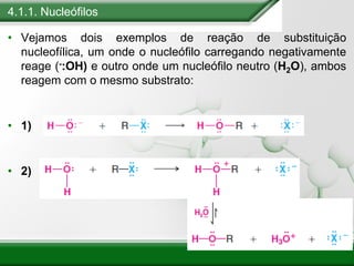 4.1.1. Nucleófilos
• Vejamos dois exemplos de reação de substituição
nucleofílica, um onde o nucleófilo carregando negativamente
reage (-:OH) e outro onde um nucleófilo neutro (H2O), ambos
reagem com o mesmo substrato:
• 1)
• 2)
 