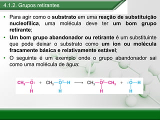 4.1.2. Grupos retirantes
• Para agir como o substrato em uma reação de substituição
nucleofílica, uma molécula deve ter um bom grupo
retirante;
• Um bom grupo abandonador ou retirante é um substituinte
que pode deixar o substrato como um íon ou molécula
fracamente básica e relativamente estável;
• O seguinte é um exemplo onde o grupo abandonador sai
como uma molécula de água:
 