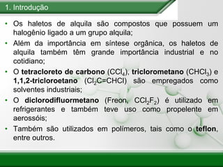 1. Introdução
• Os haletos de alquila são compostos que possuem um
halogênio ligado a um grupo alquila;
• Além da importância em síntese orgânica, os haletos de
alquila também têm grande importância industrial e no
cotidiano;
• O tetracloreto de carbono (CCl4), triclorometano (CHCl3) e
1,1,2-tricloroetano (Cl2C=CHCl) são empregados como
solventes industriais;
• O diclorodifluormetano (Freon, CCl2F2) é utilizado em
refrigerantes e também teve uso como propelente em
aerossóis;
• Também são utilizados em polímeros, tais como o teflon,
entre outros.
 