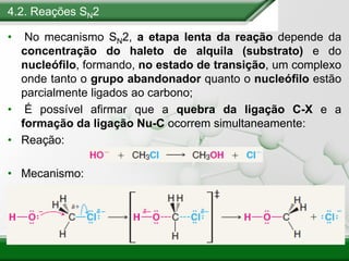 4.2. Reações SN2
• No mecanismo SN2, a etapa lenta da reação depende da
concentração do haleto de alquila (substrato) e do
nucleófilo, formando, no estado de transição, um complexo
onde tanto o grupo abandonador quanto o nucleófilo estão
parcialmente ligados ao carbono;
• É possível afirmar que a quebra da ligação C-X e a
formação da ligação Nu-C ocorrem simultaneamente:
• Reação:
• Mecanismo:
 