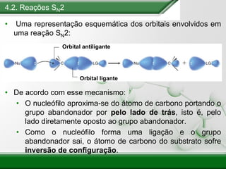 4.2. Reações SN2
• Uma representação esquemática dos orbitais envolvidos em
uma reação SN2:
• De acordo com esse mecanismo:
• O nucleófilo aproxima-se do átomo de carbono portando o
grupo abandonador por pelo lado de trás, isto é, pelo
lado diretamente oposto ao grupo abandonador.
• Como o nucleófilo forma uma ligação e o grupo
abandonador sai, o átomo de carbono do substrato sofre
inversão de configuração.
Orbital antiligante
Orbital ligante
 
