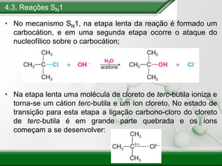 4.3. Reações SN1
• No mecanismo SN1, na etapa lenta da reação é formado um
carbocátion, e em uma segunda etapa ocorre o ataque do
nucleofílico sobre o carbocátion;
• Na etapa lenta uma molécula de cloreto de terc-butila ioniza e
torna-se um cátion terc-butila e um íon cloreto. No estado de
transição para esta etapa a ligação carbono-cloro do cloreto
de terc-butila é em grande parte quebrada e os íons
começam a se desenvolver:
 